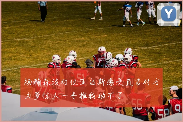杨瀚森谈对位亚当斯感受直言对方力量惊人一手推我动不了