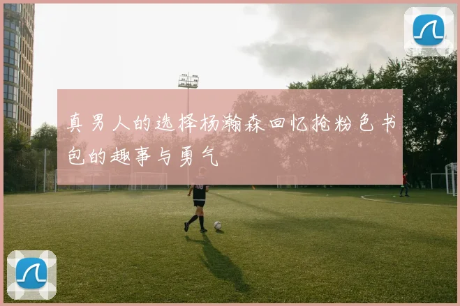 真男人的选择杨瀚森回忆抢粉色书包的趣事与勇气