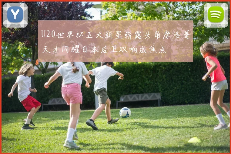 U20世界杯五大新星崭露头角摩洛哥天才闪耀日本后卫双响成焦点