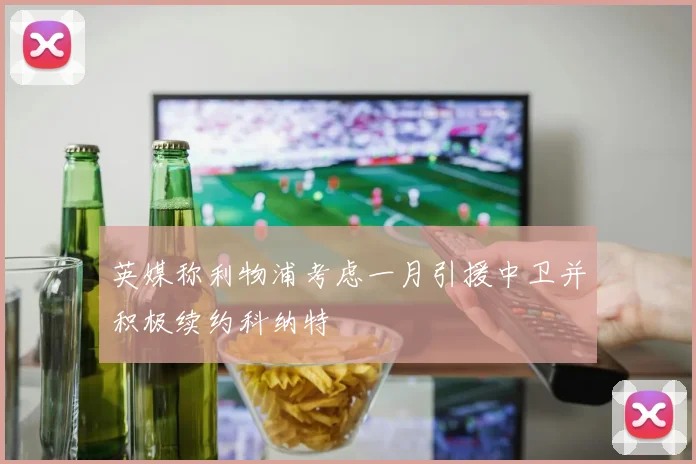 英媒称利物浦考虑一月引援中卫并积极续约科纳特