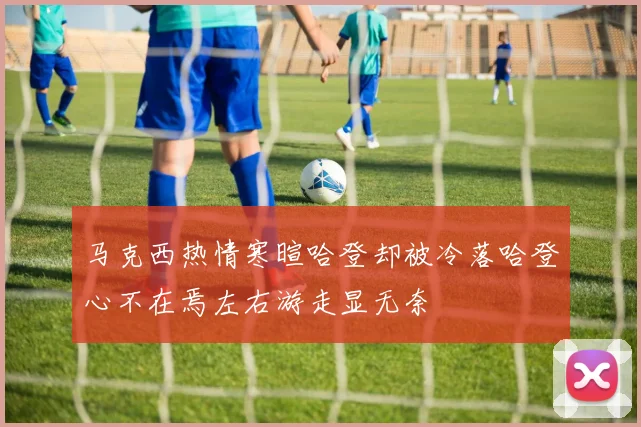 马克西热情寒暄哈登却被冷落哈登心不在焉左右游走显无奈