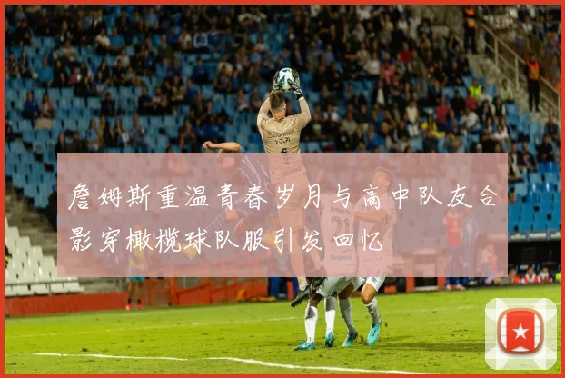 詹姆斯重温青春岁月与高中队友合影穿橄榄球队服引发回忆