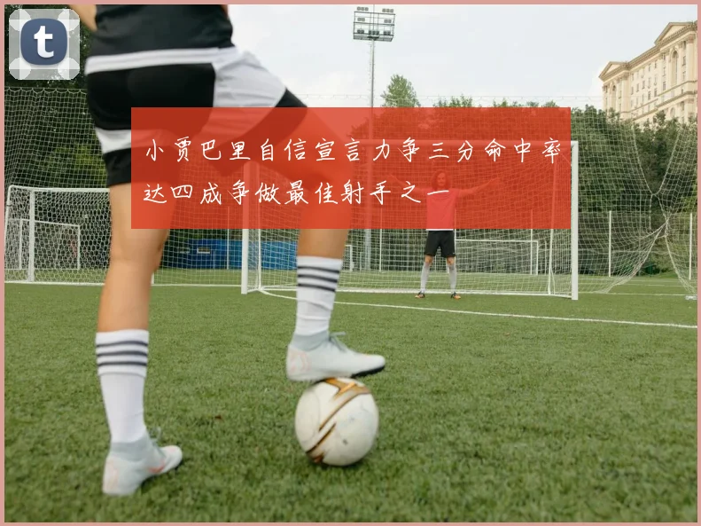 小贾巴里自信宣言力争三分命中率达四成争做最佳射手之一