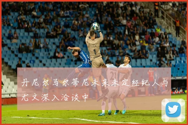 丹尼尔马尔蒂尼未来未定经纪人与尤文深入洽谈中