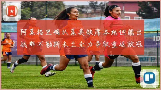 阿莱格里确认莱奥缺席本轮但能出战那不勒斯米兰全力争取重返欧冠资格