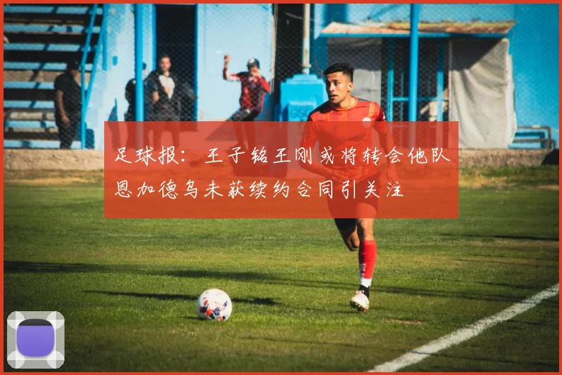 足球报：王子铭王刚或将转会他队恩加德乌未获续约合同引关注