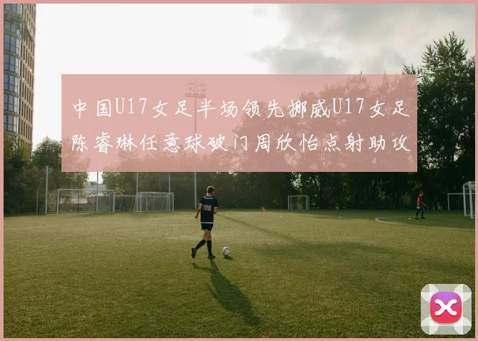 中国U17女足半场领先挪威U17女足陈睿琳任意球破门周欣怡点射助攻
