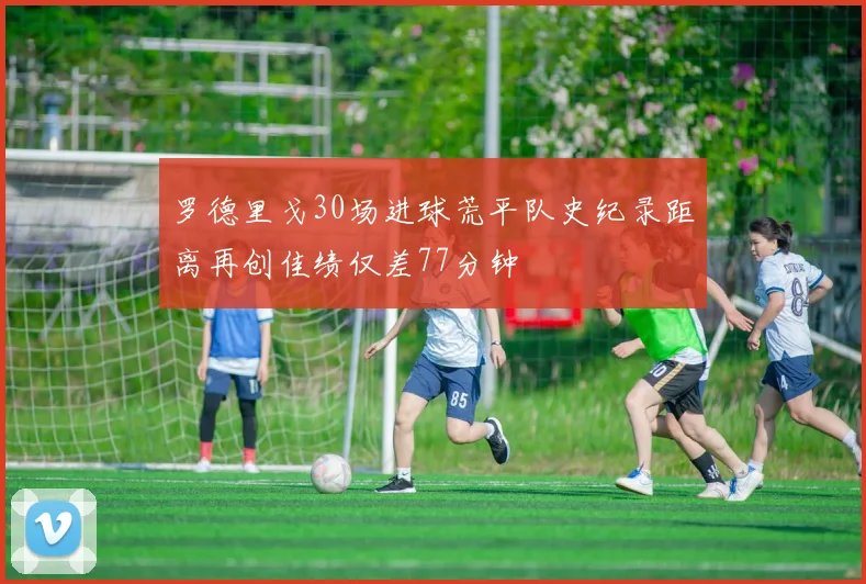 罗德里戈30场进球荒平队史纪录距离再创佳绩仅差77分钟