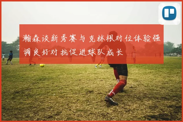 瀚森谈新秀赛与克林根对位体验强调良好对抗促进球队成长