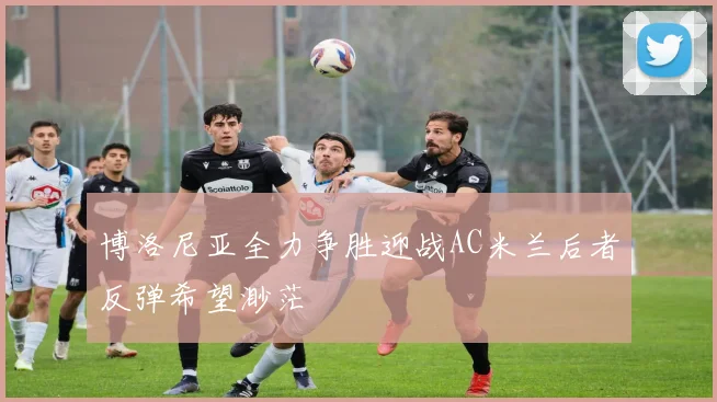 博洛尼亚全力争胜迎战AC米兰后者反弹希望渺茫