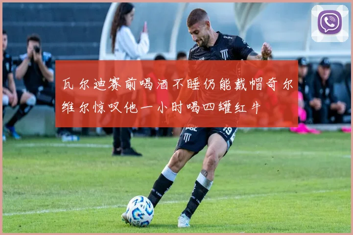 瓦尔迪赛前喝酒不睡仍能戴帽奇尔维尔惊叹他一小时喝四罐红牛