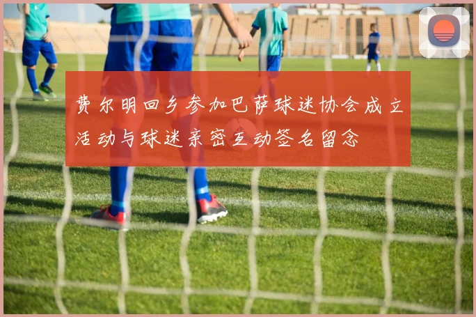 费尔明回乡参加巴萨球迷协会成立活动与球迷亲密互动签名留念