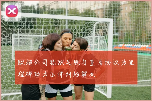 欧超公司称欧足联与皇马协议为里程碑助力法律纠纷解决