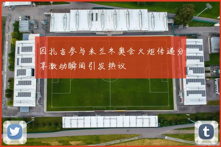 因扎吉参与米兰冬奥会火炬传递分享激动瞬间引发热议