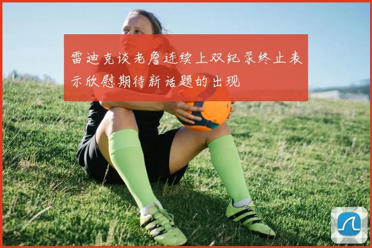 雷迪克谈老詹连续上双纪录终止表示欣慰期待新话题的出现