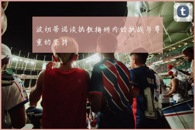 波切蒂诺谈执教梅姆内的挑战与尊重的坚持