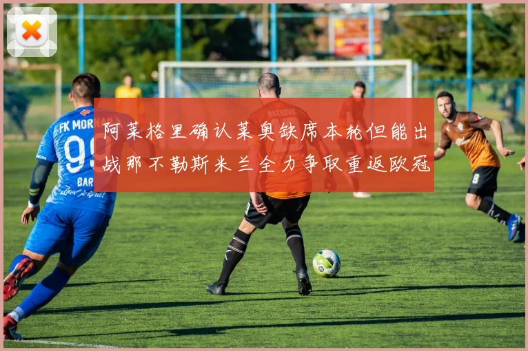 阿莱格里确认莱奥缺席本轮但能出战那不勒斯米兰全力争取重返欧冠资格