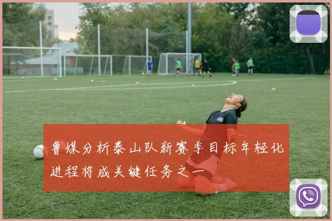 鲁媒分析泰山队新赛季目标年轻化进程将成关键任务之一