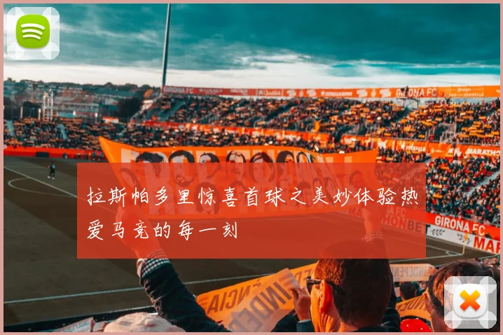 拉斯帕多里惊喜首球之美妙体验热爱马竞的每一刻