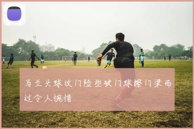 马兰头球攻门险些破门球擦门梁而过令人惋惜