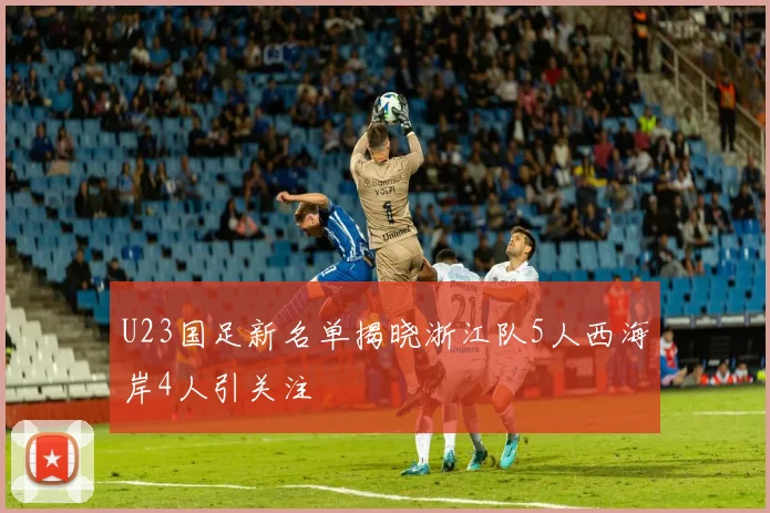 U23国足新名单揭晓浙江队5人西海岸4人引关注