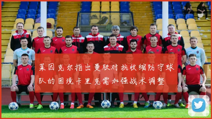 莱因克尔指出曼联对抗收缩防守球队的困境卡里克需加强战术调整