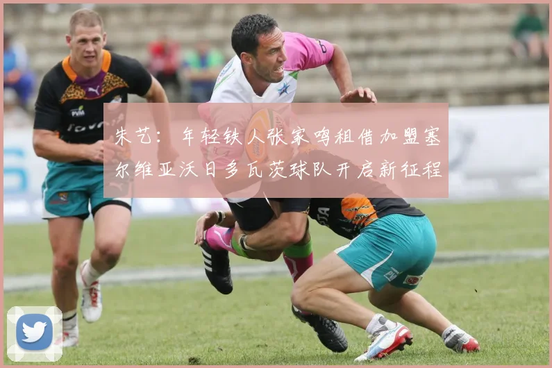 朱艺：年轻铁人张家鸣租借加盟塞尔维亚沃日多瓦茨球队开启新征程