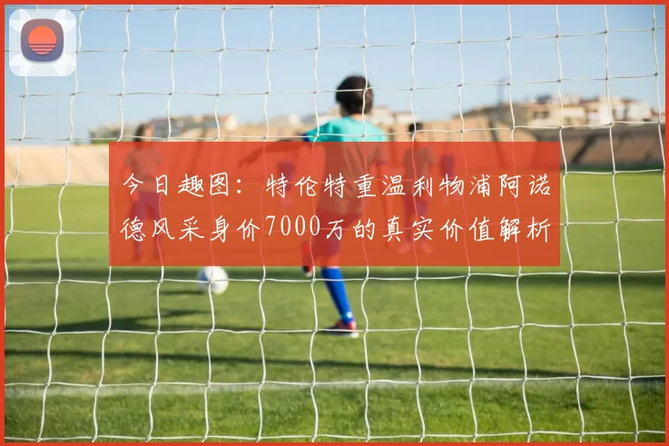 今日趣图：特伦特重温利物浦阿诺德风采身价7000万的真实价值解析