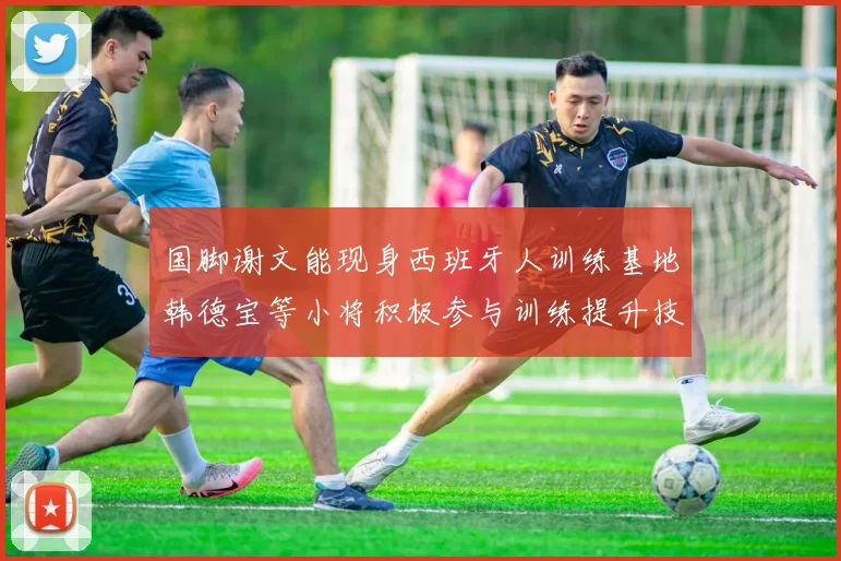 国脚谢文能现身西班牙人训练基地韩德宝等小将积极参与训练提升技艺