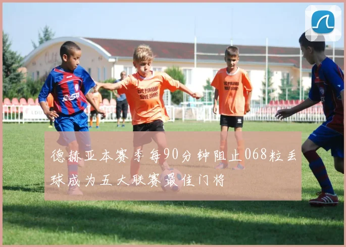 德赫亚本赛季每90分钟阻止068粒丢球成为五大联赛最佳门将