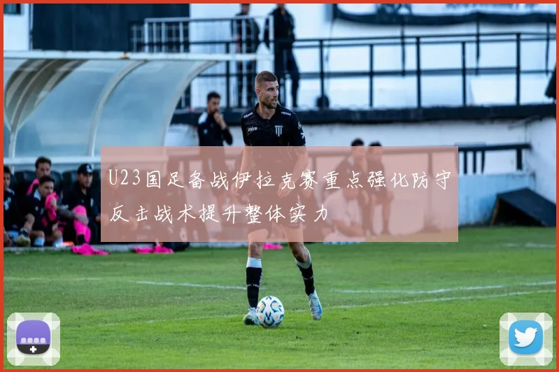 U23国足备战伊拉克赛重点强化防守反击战术提升整体实力